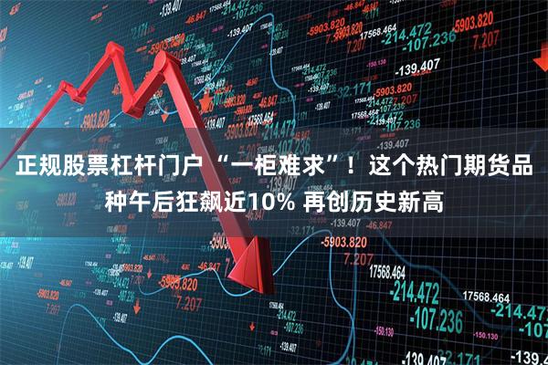 正规股票杠杆门户 “一柜难求”！这个热门期货品种午后狂飙近10% 再创历史新高