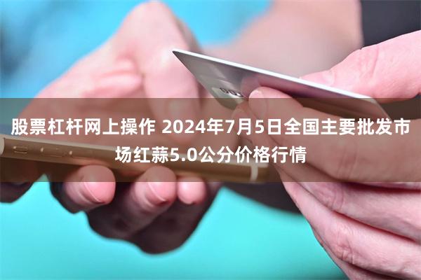 股票杠杆网上操作 2024年7月5日全国主要批发市场红蒜5.0公分价格行情