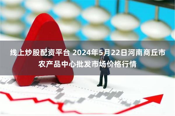 线上炒股配资平台 2024年5月22日河南商丘市农产品中心批发市场价格行情