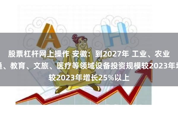 股票杠杆网上操作 安徽：到2027年 工业、农业、建筑、交通、教育、文旅、医疗等领域设备投资规模较2023年增长25%以上