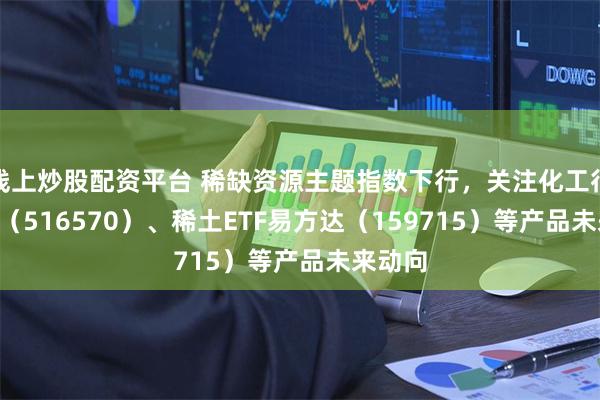 线上炒股配资平台 稀缺资源主题指数下行，关注化工行业ETF（516570）、稀土ETF易方达（159715）等产品未来动向