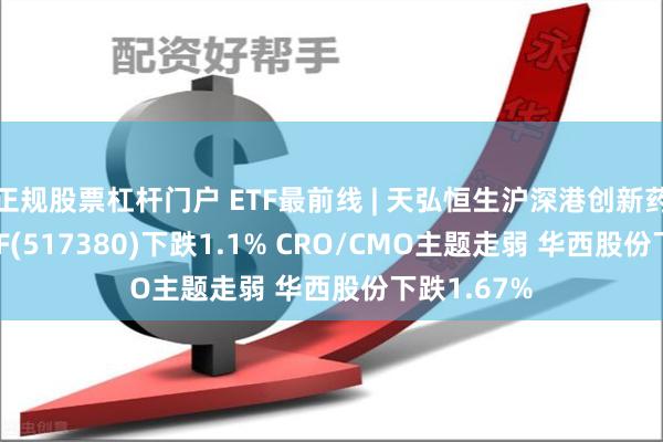 正规股票杠杆门户 ETF最前线 | 天弘恒生沪深港创新药精选50ETF(517380)下跌1.1% CRO/CMO主题走弱 华西股份下跌1.67%