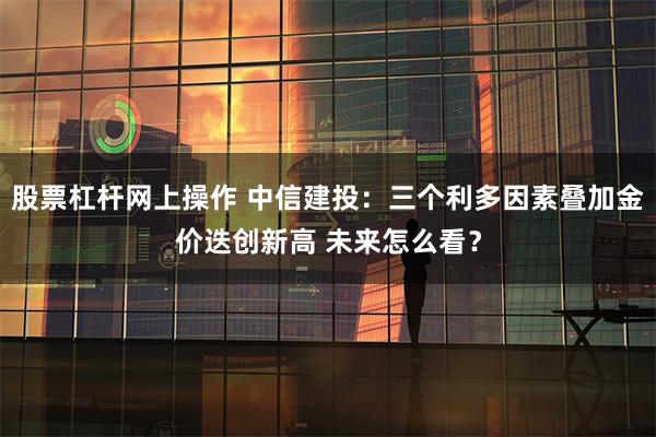 股票杠杆网上操作 中信建投：三个利多因素叠加金价迭创新高 未来怎么看？