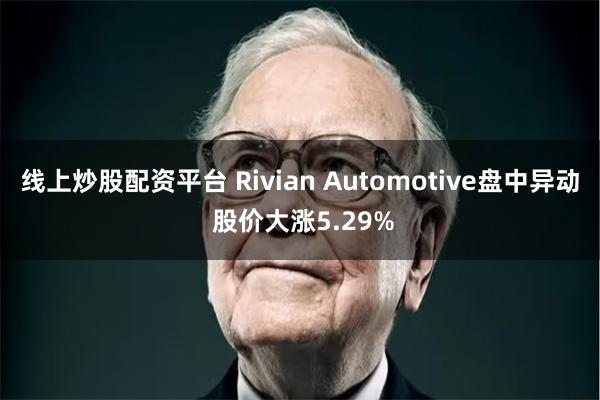 线上炒股配资平台 Rivian Automotive盘中异动 股价大涨5.29%