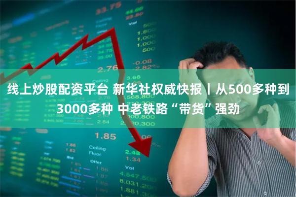 线上炒股配资平台 新华社权威快报丨从500多种到3000多种 中老铁路“带货”强劲