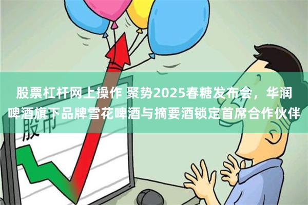 股票杠杆网上操作 聚势2025春糖发布会，华润啤酒旗下品牌雪花啤酒与摘要酒锁定首席合作伙伴
