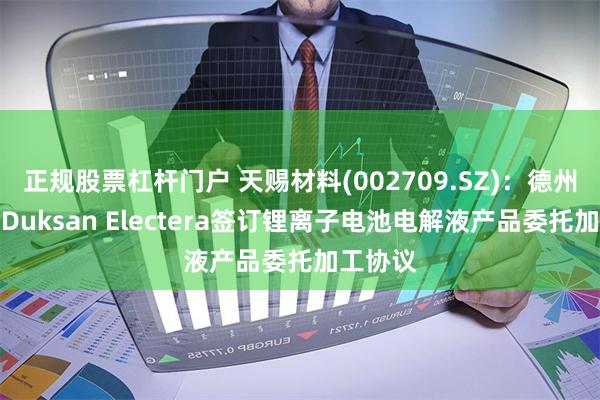 正规股票杠杆门户 天赐材料(002709.SZ)：德州天赐与Duksan Electera签订锂离子电池电解液产品委托加工协议