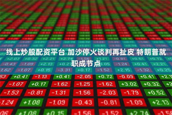 线上炒股配资平台 加沙停火谈判再扯皮 特朗普就职成节点