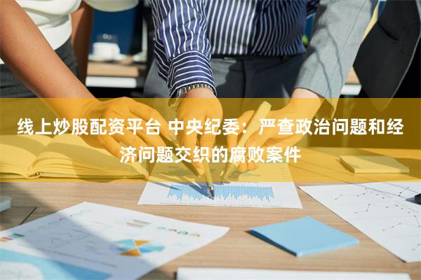 线上炒股配资平台 中央纪委：严查政治问题和经济问题交织的腐败案件