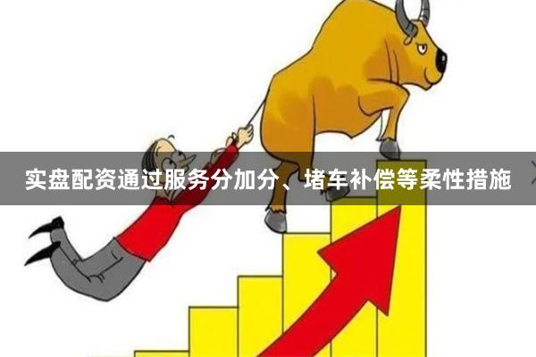 实盘配资通过服务分加分、堵车补偿等柔性措施