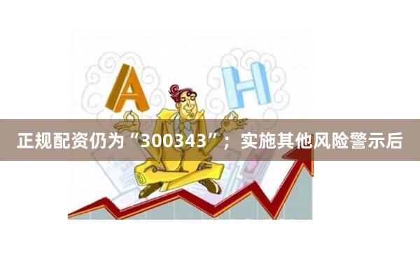 正规配资仍为“300343”；实施其他风险警示后