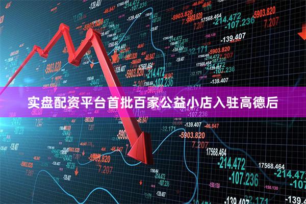 实盘配资平台首批百家公益小店入驻高德后
