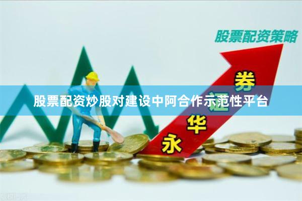 股票配资炒股对建设中阿合作示范性平台