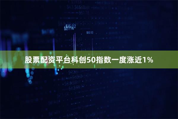 股票配资平台科创50指数一度涨近1%