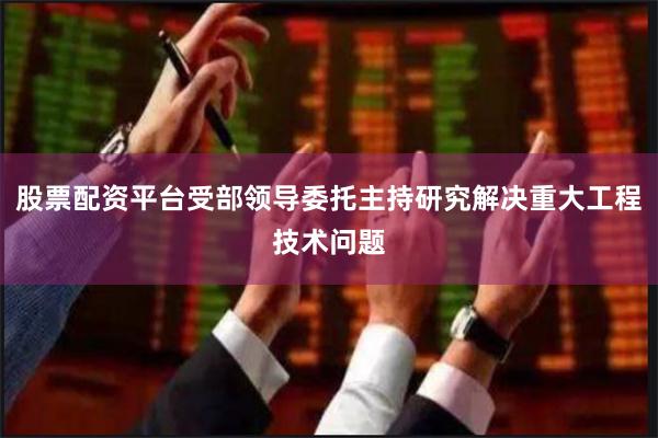 股票配资平台受部领导委托主持研究解决重大工程技术问题