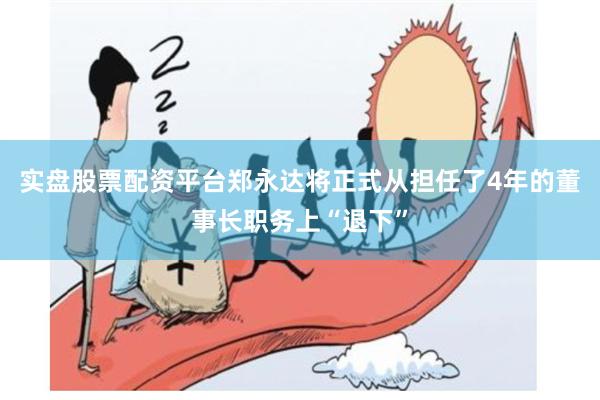 实盘股票配资平台郑永达将正式从担任了4年的董事长职务上“退下”
