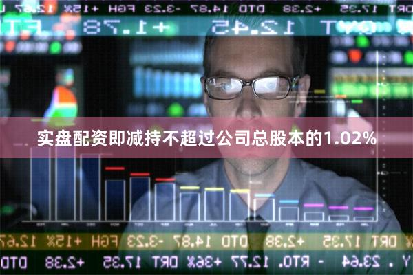 实盘配资即减持不超过公司总股本的1.02%