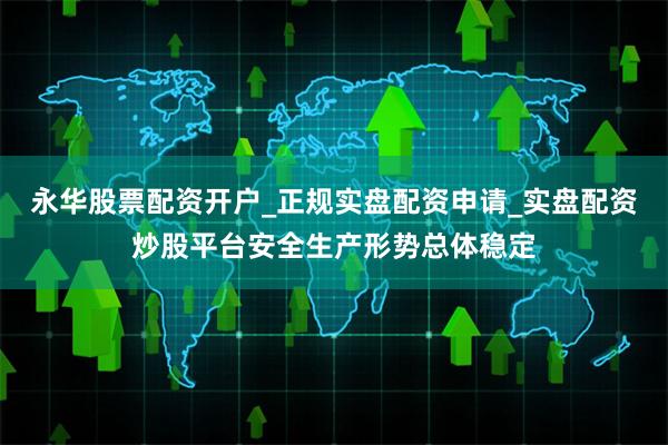 永华股票配资开户_正规实盘配资申请_实盘配资炒股平台安全生产形势总体稳定