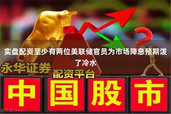 实盘配资至少有两位美联储官员为市场降息预期泼了冷水